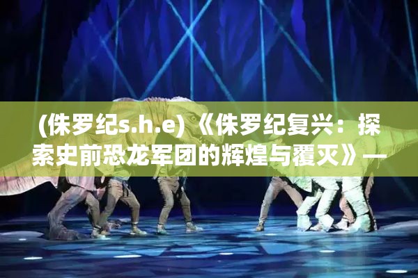 (侏罗纪s.h.e) 《侏罗纪复兴：探索史前恐龙军团的辉煌与覆灭》— 揭秘恐龙的战略与生存挑战。